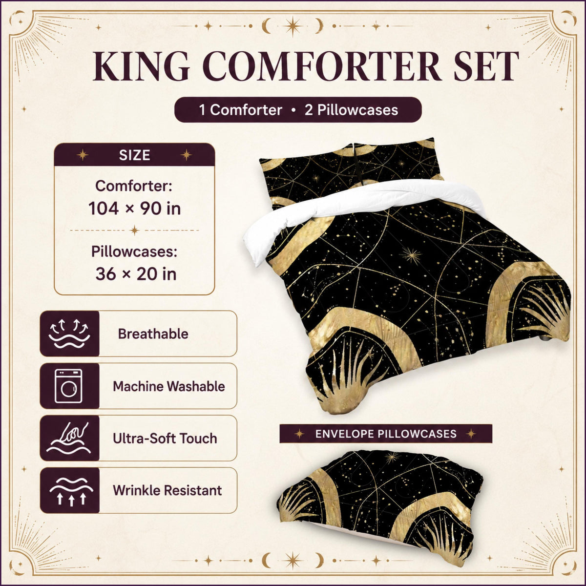 May include: A king comforter set featuring a black and gold celestial pattern with sun and star motifs. The set includes one comforter measuring 104 by 90 inches and two envelope pillowcases measuring 36 by 20 inches. It is breathable, machine washable, and wrinkle resistant.
